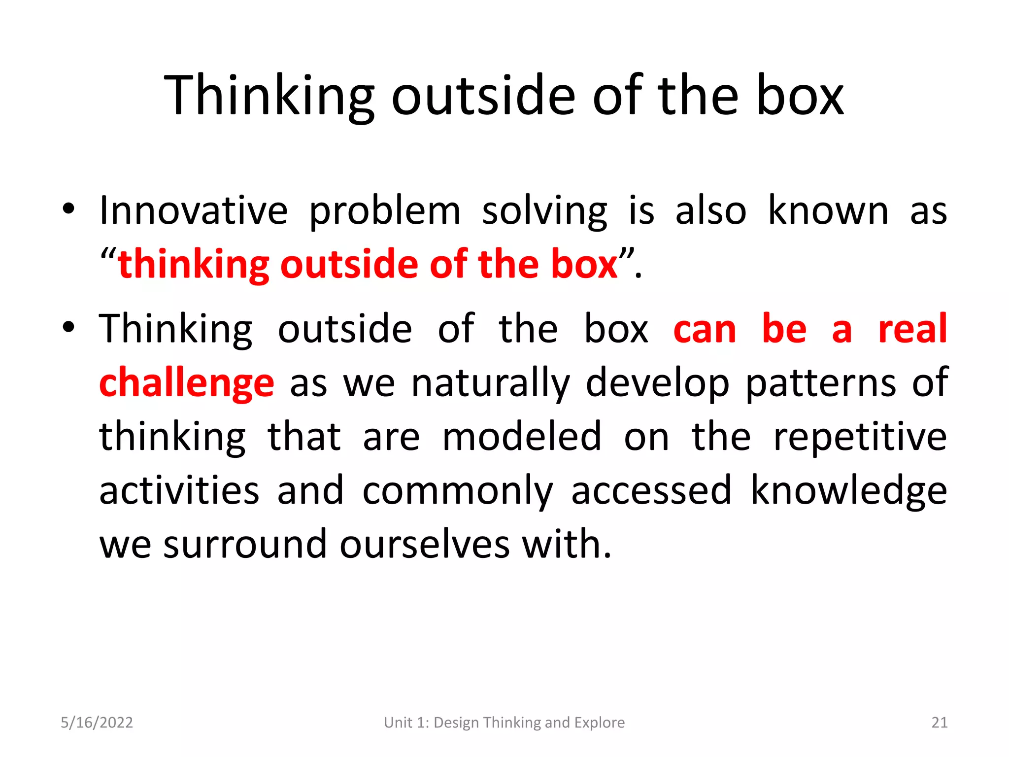 Thinking outside of the box
• Innovative problem solving is also known as
“thinking outside of the box”.
• Thinking outside of the box can be a real
challenge as we naturally develop patterns of
thinking that are modeled on the repetitive
activities and commonly accessed knowledge
we surround ourselves with.
5/16/2022 Unit 1: Design Thinking and Explore 21
 