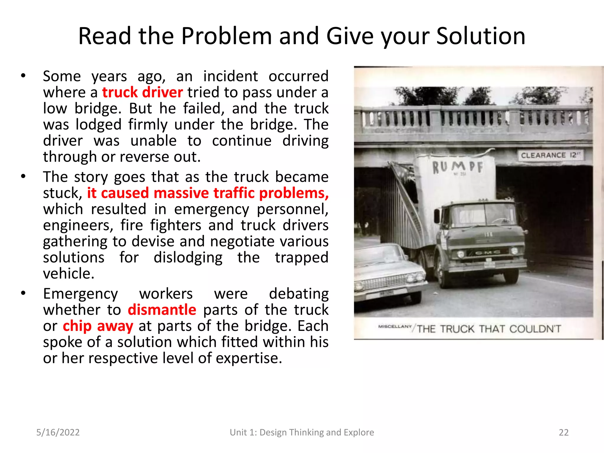 Read the Problem and Give your Solution
• Some years ago, an incident occurred
where a truck driver tried to pass under a
low bridge. But he failed, and the truck
was lodged firmly under the bridge. The
driver was unable to continue driving
through or reverse out.
• The story goes that as the truck became
stuck, it caused massive traffic problems,
which resulted in emergency personnel,
engineers, fire fighters and truck drivers
gathering to devise and negotiate various
solutions for dislodging the trapped
vehicle.
• Emergency workers were debating
whether to dismantle parts of the truck
or chip away at parts of the bridge. Each
spoke of a solution which fitted within his
or her respective level of expertise.
5/16/2022 Unit 1: Design Thinking and Explore 22
 