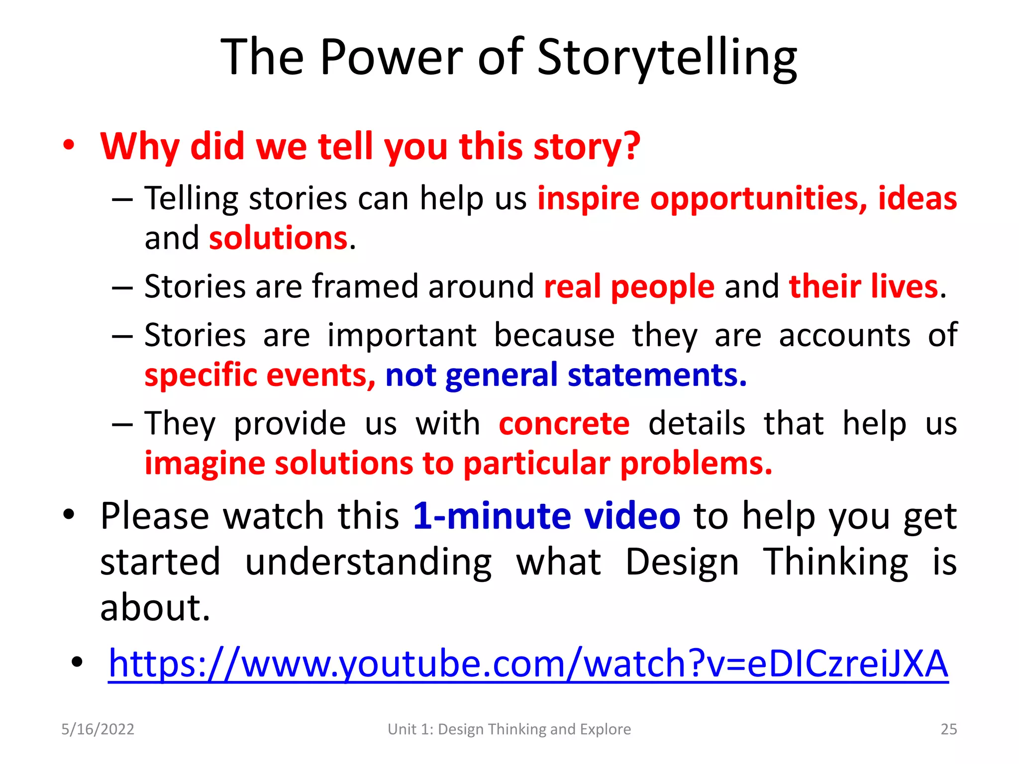 The Power of Storytelling
• Why did we tell you this story?
– Telling stories can help us inspire opportunities, ideas
and solutions.
– Stories are framed around real people and their lives.
– Stories are important because they are accounts of
specific events, not general statements.
– They provide us with concrete details that help us
imagine solutions to particular problems.
• Please watch this 1-minute video to help you get
started understanding what Design Thinking is
about.
• https://www.youtube.com/watch?v=eDICzreiJXA
5/16/2022 Unit 1: Design Thinking and Explore 25
 