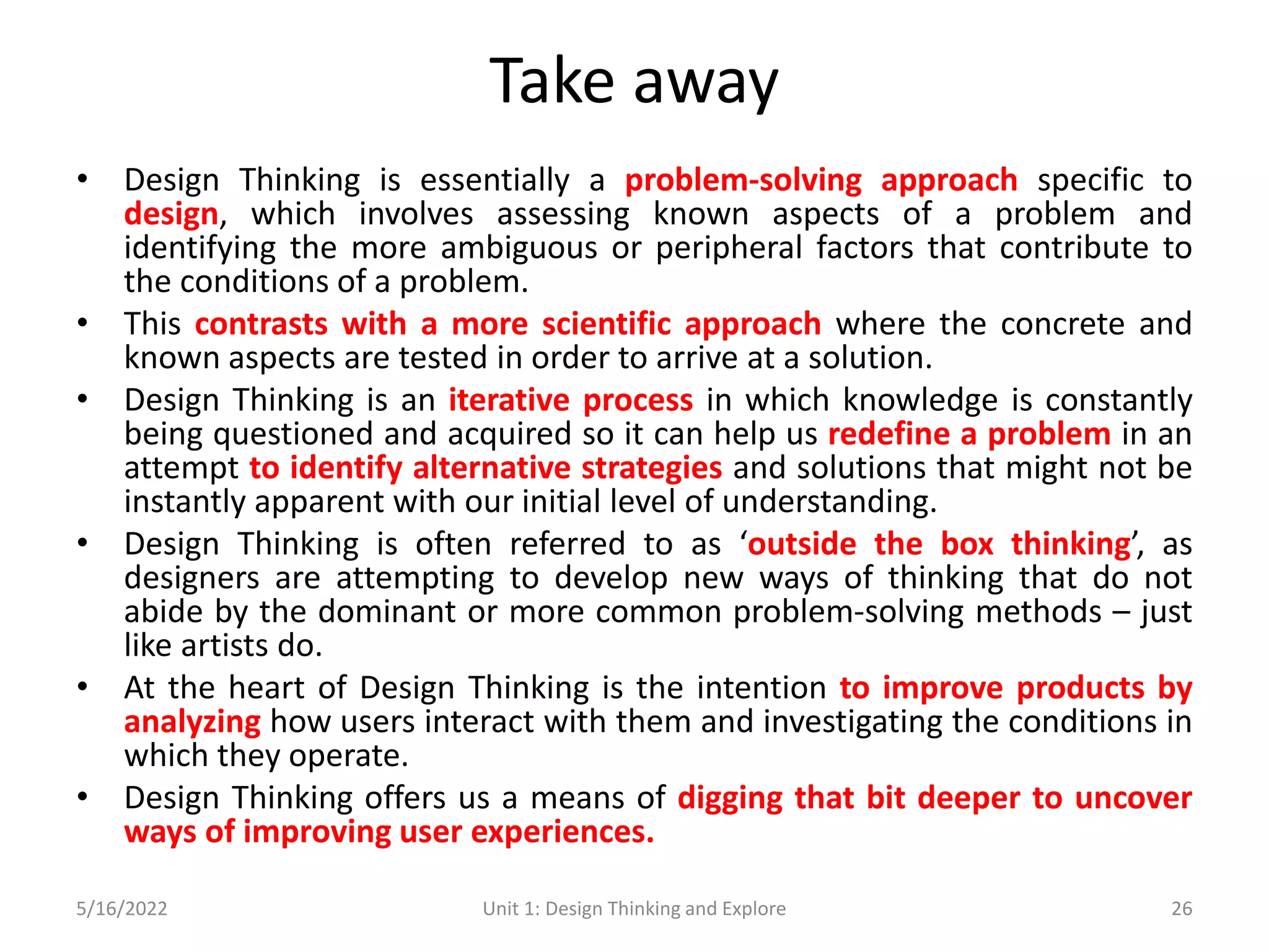 Take away
• Design Thinking is essentially a problem-solving approach specific to
design, which involves assessing known aspects of a problem and
identifying the more ambiguous or peripheral factors that contribute to
the conditions of a problem.
• This contrasts with a more scientific approach where the concrete and
known aspects are tested in order to arrive at a solution.
• Design Thinking is an iterative process in which knowledge is constantly
being questioned and acquired so it can help us redefine a problem in an
attempt to identify alternative strategies and solutions that might not be
instantly apparent with our initial level of understanding.
• Design Thinking is often referred to as ‘outside the box thinking’, as
designers are attempting to develop new ways of thinking that do not
abide by the dominant or more common problem-solving methods – just
like artists do.
• At the heart of Design Thinking is the intention to improve products by
analyzing how users interact with them and investigating the conditions in
which they operate.
• Design Thinking offers us a means of digging that bit deeper to uncover
ways of improving user experiences.
5/16/2022 Unit 1: Design Thinking and Explore 26
 