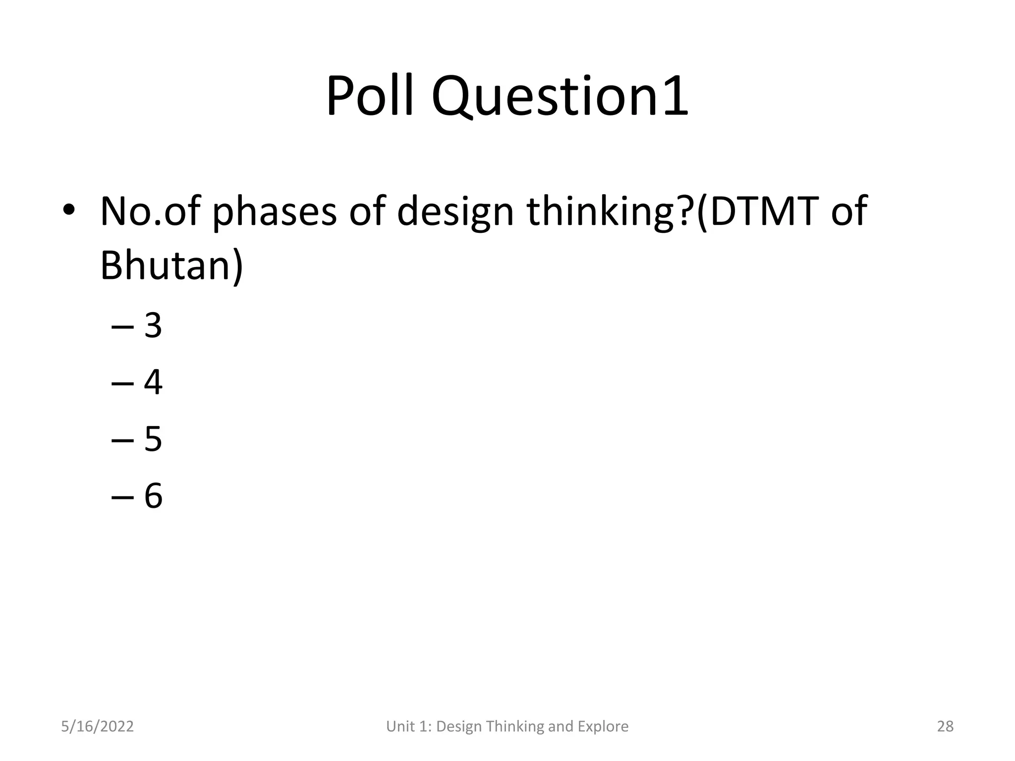 Poll Question1
• No.of phases of design thinking?(DTMT of
Bhutan)
– 3
– 4
– 5
– 6
5/16/2022 Unit 1: Design Thinking and Explore 28
 