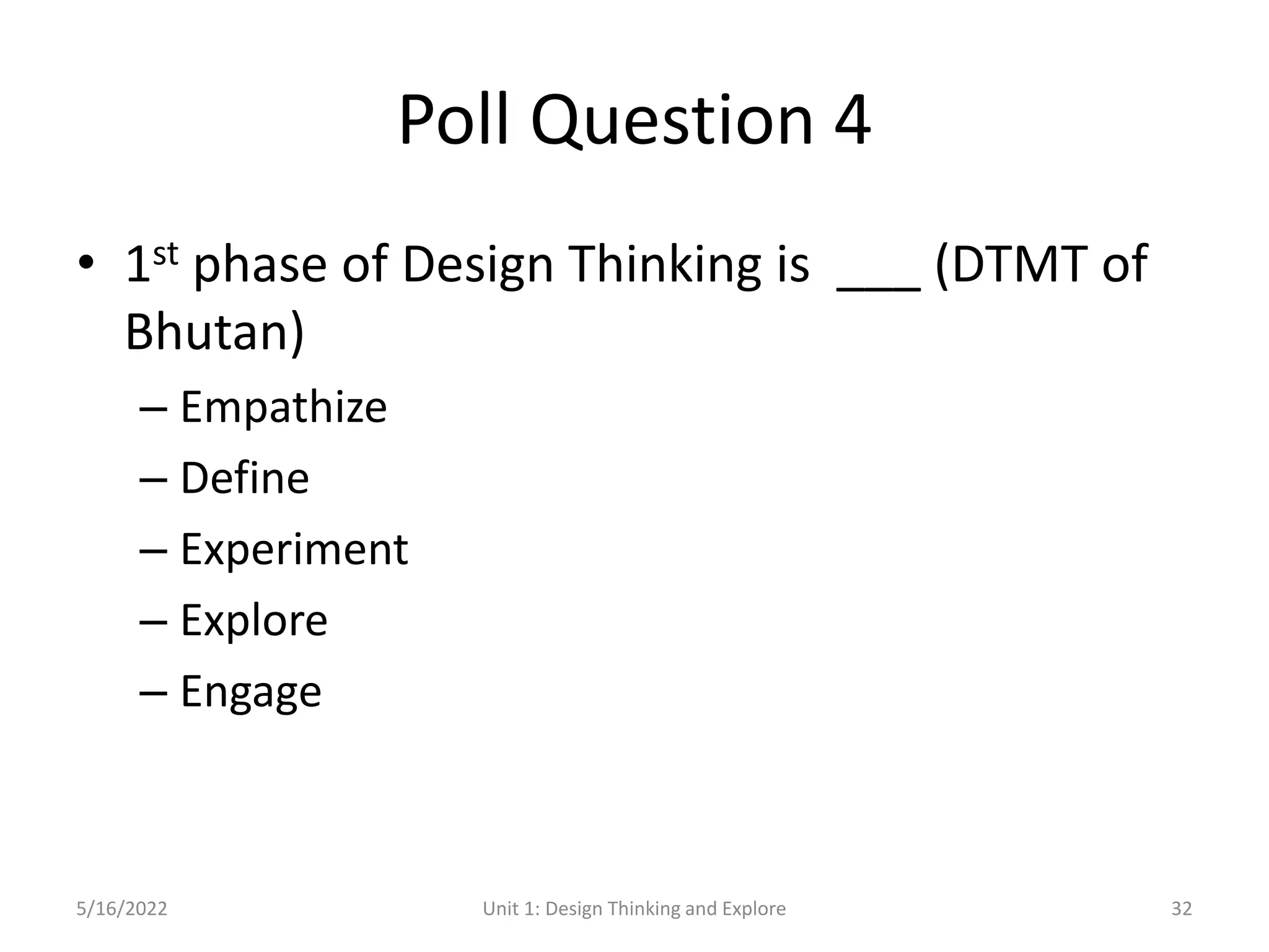 Poll Question 4
• 1st phase of Design Thinking is ___ (DTMT of
Bhutan)
– Empathize
– Define
– Experiment
– Explore
– Engage
5/16/2022 Unit 1: Design Thinking and Explore 32
 