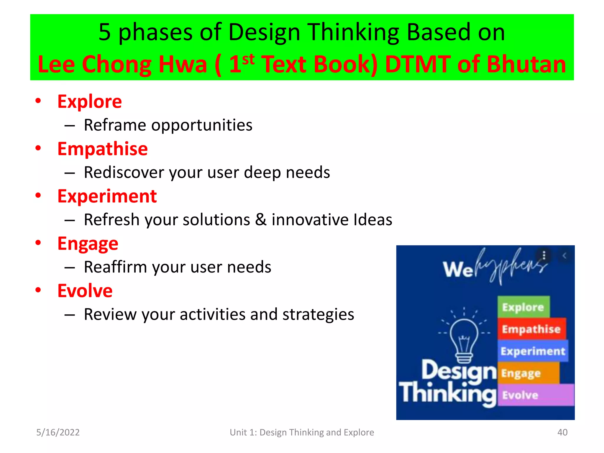 5 phases of Design Thinking Based on
Lee Chong Hwa ( 1st Text Book) DTMT of Bhutan
• Explore
– Reframe opportunities
• Empathise
– Rediscover your user deep needs
• Experiment
– Refresh your solutions & innovative Ideas
• Engage
– Reaffirm your user needs
• Evolve
– Review your activities and strategies
5/16/2022 Unit 1: Design Thinking and Explore 40
 