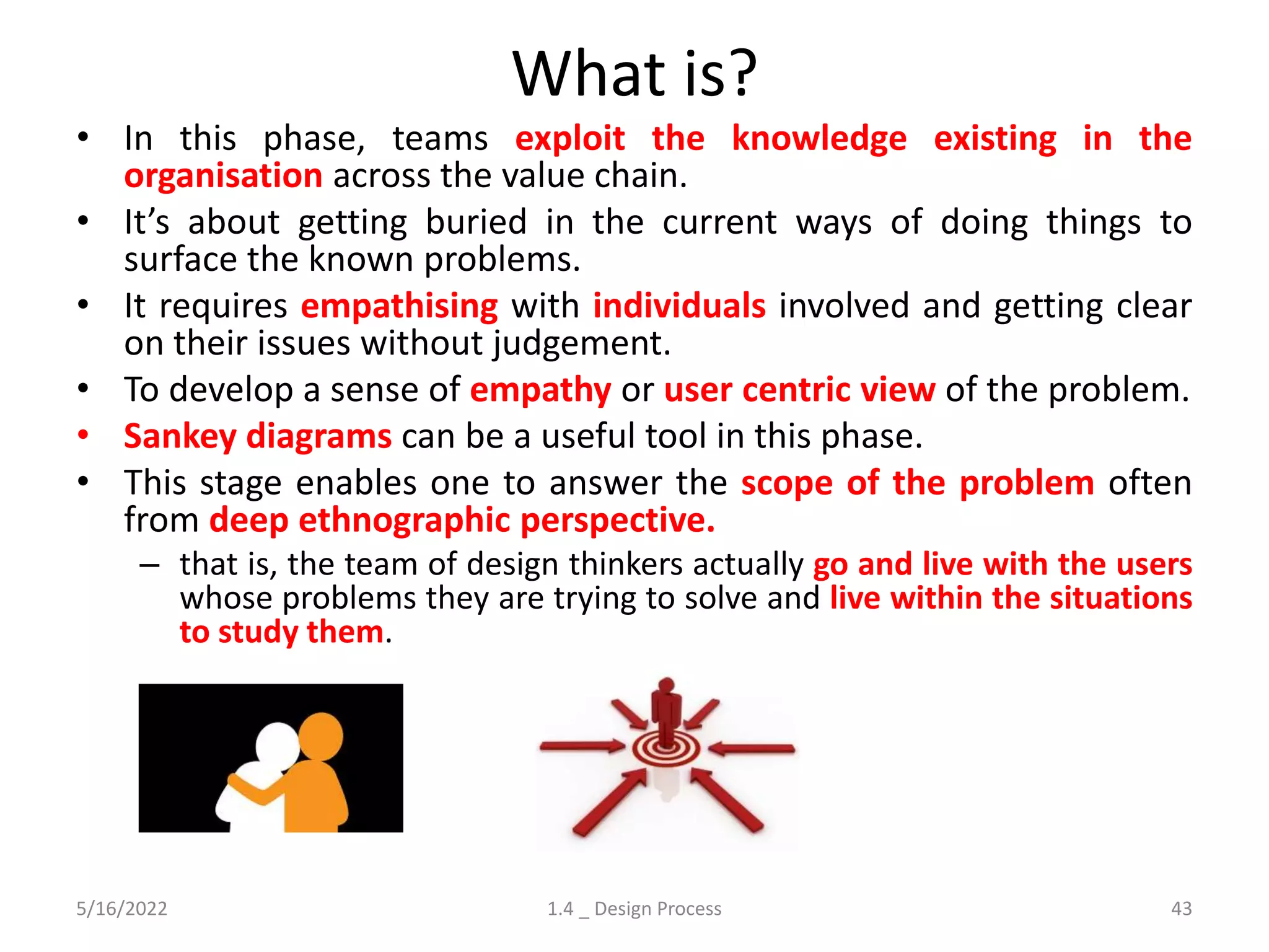 What is?
• In this phase, teams exploit the knowledge existing in the
organisation across the value chain.
• It’s about getting buried in the current ways of doing things to
surface the known problems.
• It requires empathising with individuals involved and getting clear
on their issues without judgement.
• To develop a sense of empathy or user centric view of the problem.
• Sankey diagrams can be a useful tool in this phase.
• This stage enables one to answer the scope of the problem often
from deep ethnographic perspective.
– that is, the team of design thinkers actually go and live with the users
whose problems they are trying to solve and live within the situations
to study them.
5/16/2022 1.4 _ Design Process 43
 