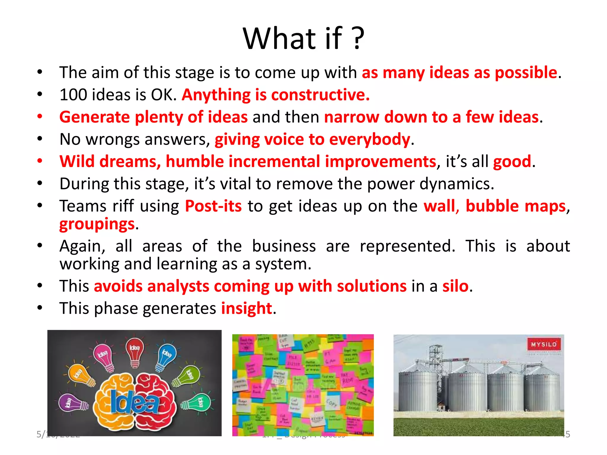 What if ?
• The aim of this stage is to come up with as many ideas as possible.
• 100 ideas is OK. Anything is constructive.
• Generate plenty of ideas and then narrow down to a few ideas.
• No wrongs answers, giving voice to everybody.
• Wild dreams, humble incremental improvements, it’s all good.
• During this stage, it’s vital to remove the power dynamics.
• Teams riff using Post-its to get ideas up on the wall, bubble maps,
groupings.
• Again, all areas of the business are represented. This is about
working and learning as a system.
• This avoids analysts coming up with solutions in a silo.
• This phase generates insight.
5/16/2022 1.4 _ Design Process 45
 