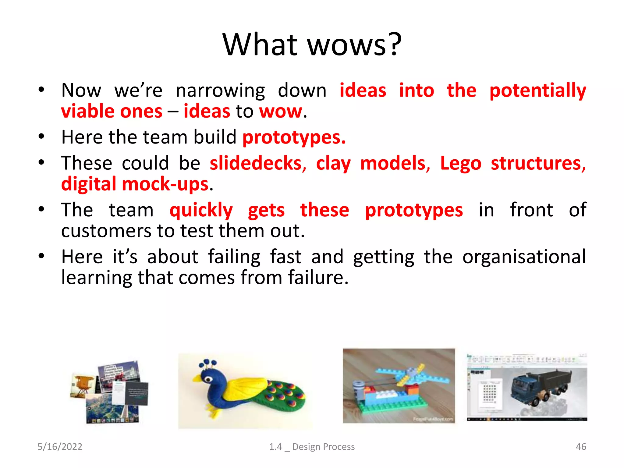 What wows?
5/16/2022 1.4 _ Design Process 46
• Now we’re narrowing down ideas into the potentially
viable ones – ideas to wow.
• Here the team build prototypes.
• These could be slidedecks, clay models, Lego structures,
digital mock-ups.
• The team quickly gets these prototypes in front of
customers to test them out.
• Here it’s about failing fast and getting the organisational
learning that comes from failure.
 