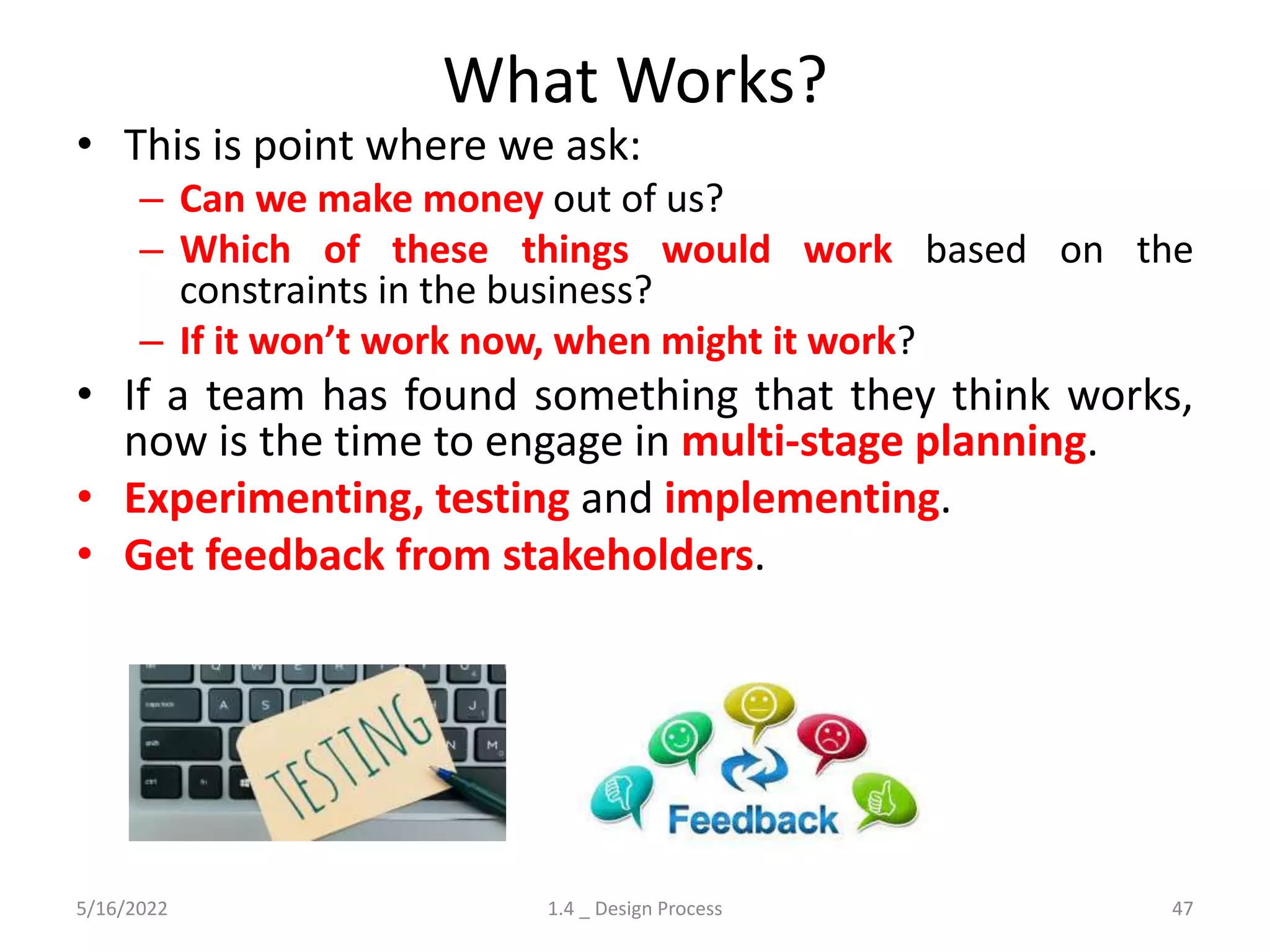 What Works?
• This is point where we ask:
– Can we make money out of us?
– Which of these things would work based on the
constraints in the business?
– If it won’t work now, when might it work?
• If a team has found something that they think works,
now is the time to engage in multi-stage planning.
• Experimenting, testing and implementing.
• Get feedback from stakeholders.
5/16/2022 1.4 _ Design Process 47
 