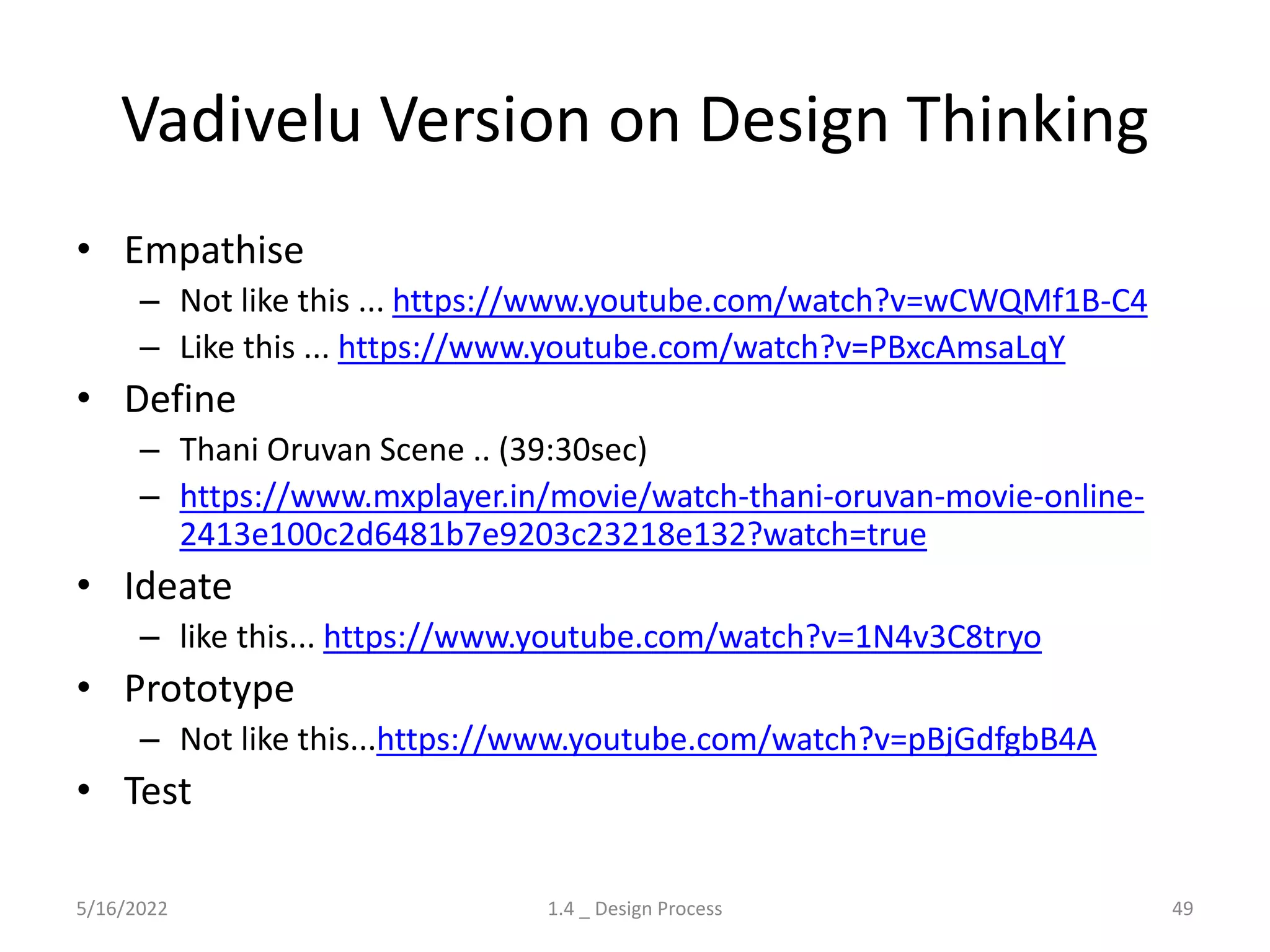 Vadivelu Version on Design Thinking
• Empathise
– Not like this ... https://www.youtube.com/watch?v=wCWQMf1B-C4
– Like this ... https://www.youtube.com/watch?v=PBxcAmsaLqY
• Define
– Thani Oruvan Scene .. (39:30sec)
– https://www.mxplayer.in/movie/watch-thani-oruvan-movie-online-
2413e100c2d6481b7e9203c23218e132?watch=true
• Ideate
– like this... https://www.youtube.com/watch?v=1N4v3C8tryo
• Prototype
– Not like this...https://www.youtube.com/watch?v=pBjGdfgbB4A
• Test
5/16/2022 1.4 _ Design Process 49
 