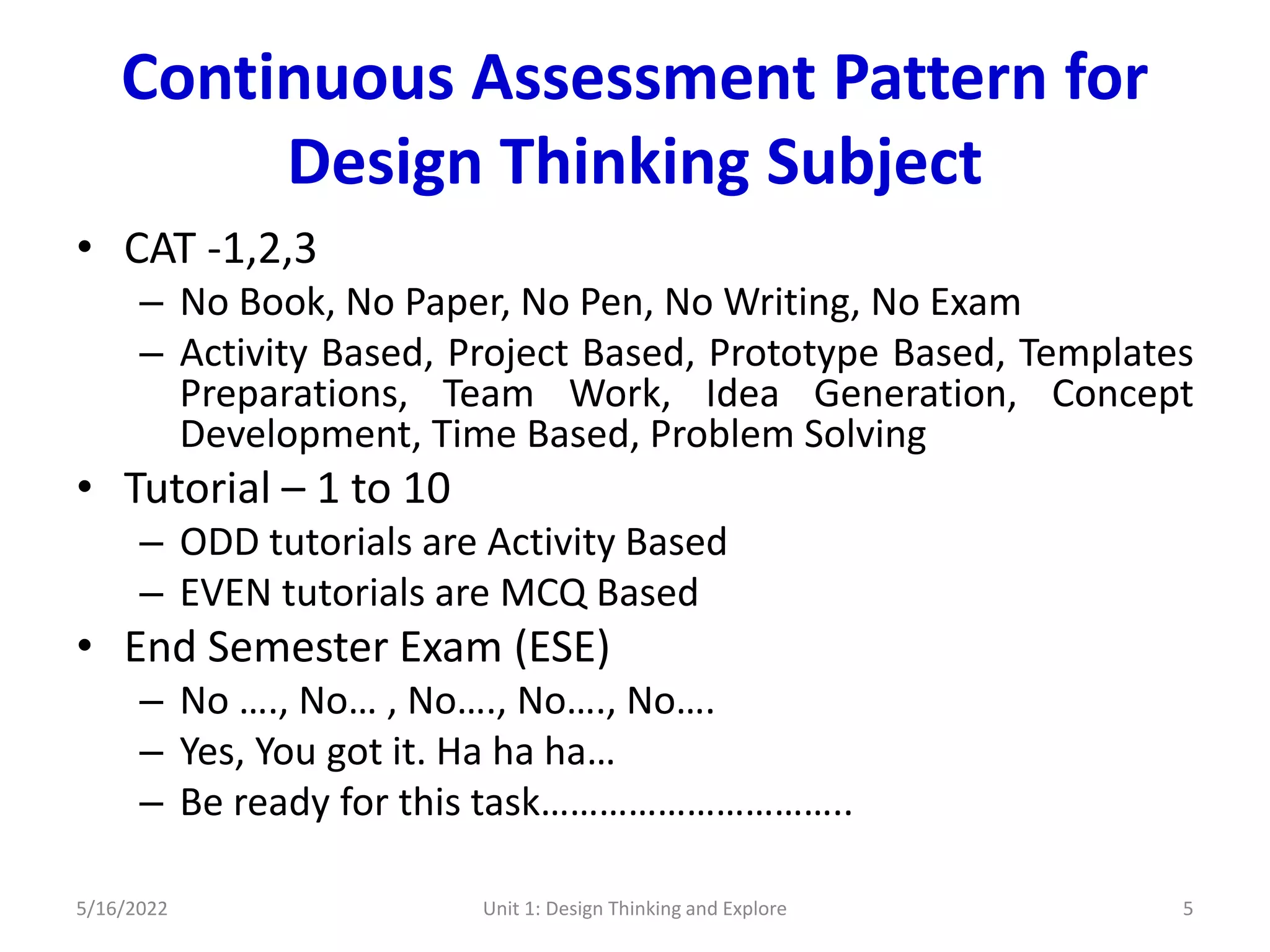 Continuous Assessment Pattern for
Design Thinking Subject
• CAT -1,2,3
– No Book, No Paper, No Pen, No Writing, No Exam
– Activity Based, Project Based, Prototype Based, Templates
Preparations, Team Work, Idea Generation, Concept
Development, Time Based, Problem Solving
• Tutorial – 1 to 10
– ODD tutorials are Activity Based
– EVEN tutorials are MCQ Based
• End Semester Exam (ESE)
– No …., No… , No…., No…., No….
– Yes, You got it. Ha ha ha…
– Be ready for this task…………………………..
5/16/2022 Unit 1: Design Thinking and Explore 5
 