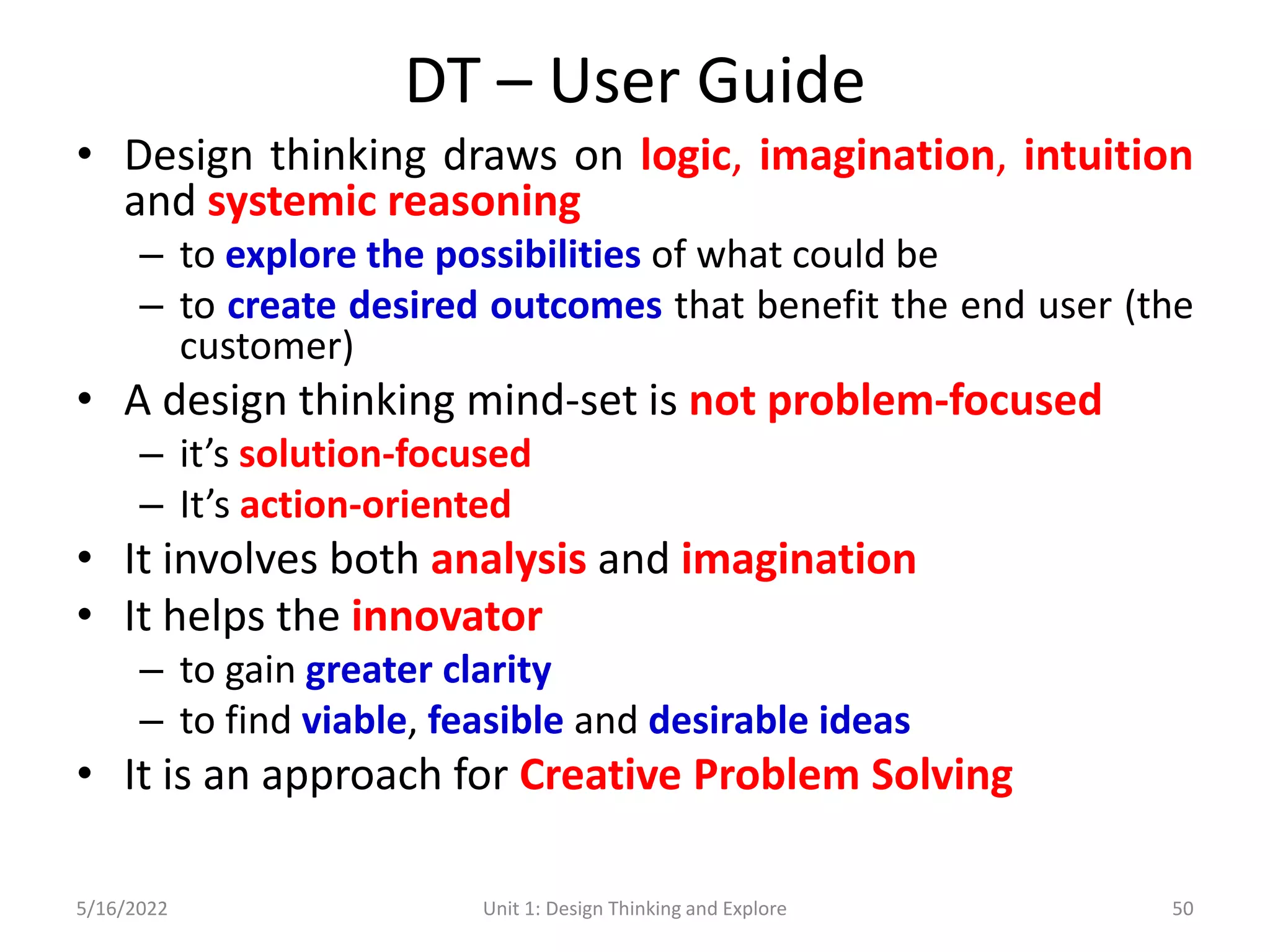 DT – User Guide
• Design thinking draws on logic, imagination, intuition
and systemic reasoning
– to explore the possibilities of what could be
– to create desired outcomes that benefit the end user (the
customer)
• A design thinking mind-set is not problem-focused
– it’s solution-focused
– It’s action-oriented
• It involves both analysis and imagination
• It helps the innovator
– to gain greater clarity
– to find viable, feasible and desirable ideas
• It is an approach for Creative Problem Solving
5/16/2022 Unit 1: Design Thinking and Explore 50
 