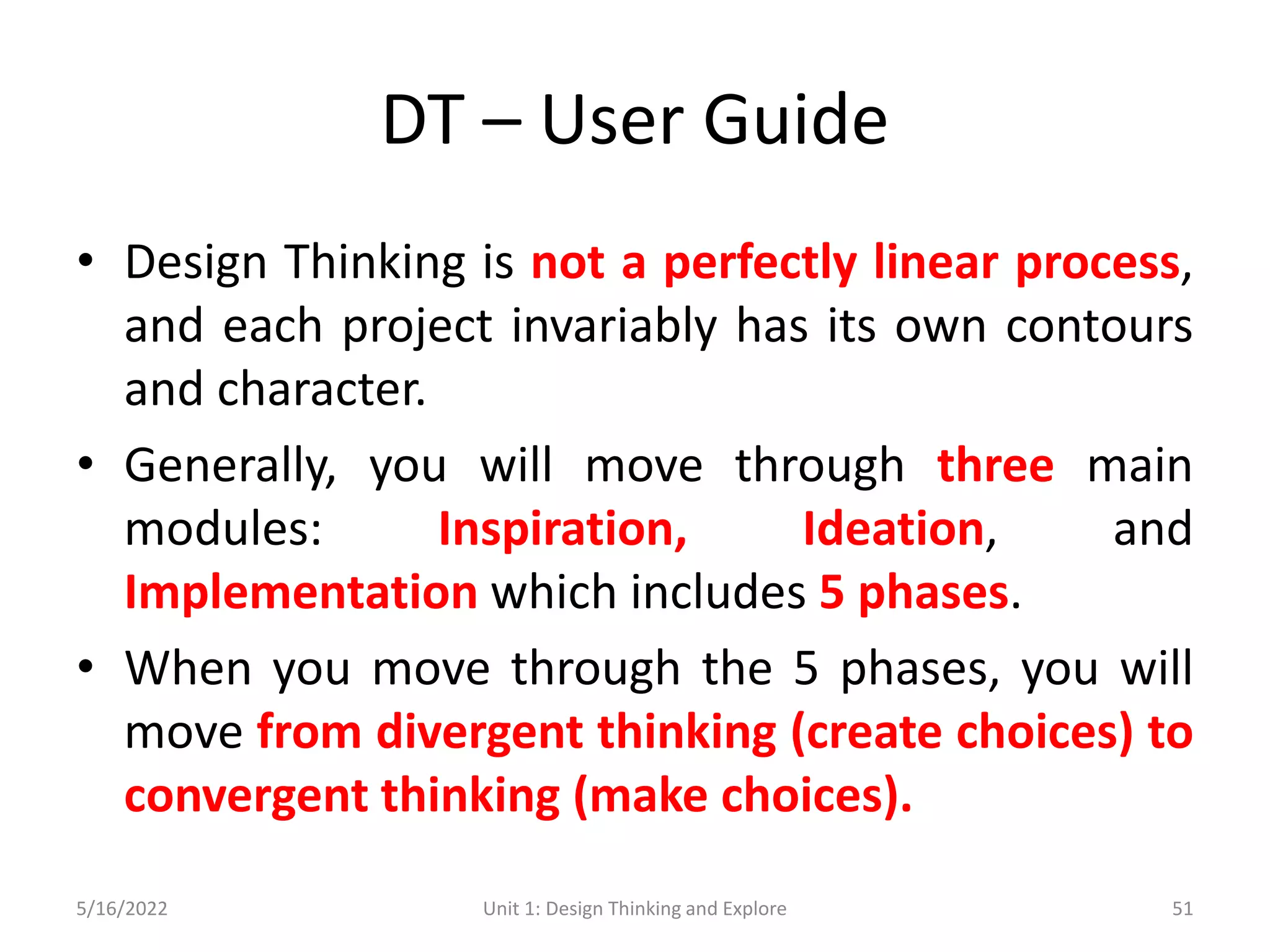 DT – User Guide
• Design Thinking is not a perfectly linear process,
and each project invariably has its own contours
and character.
• Generally, you will move through three main
modules: Inspiration, Ideation, and
Implementation which includes 5 phases.
• When you move through the 5 phases, you will
move from divergent thinking (create choices) to
convergent thinking (make choices).
5/16/2022 Unit 1: Design Thinking and Explore 51
 