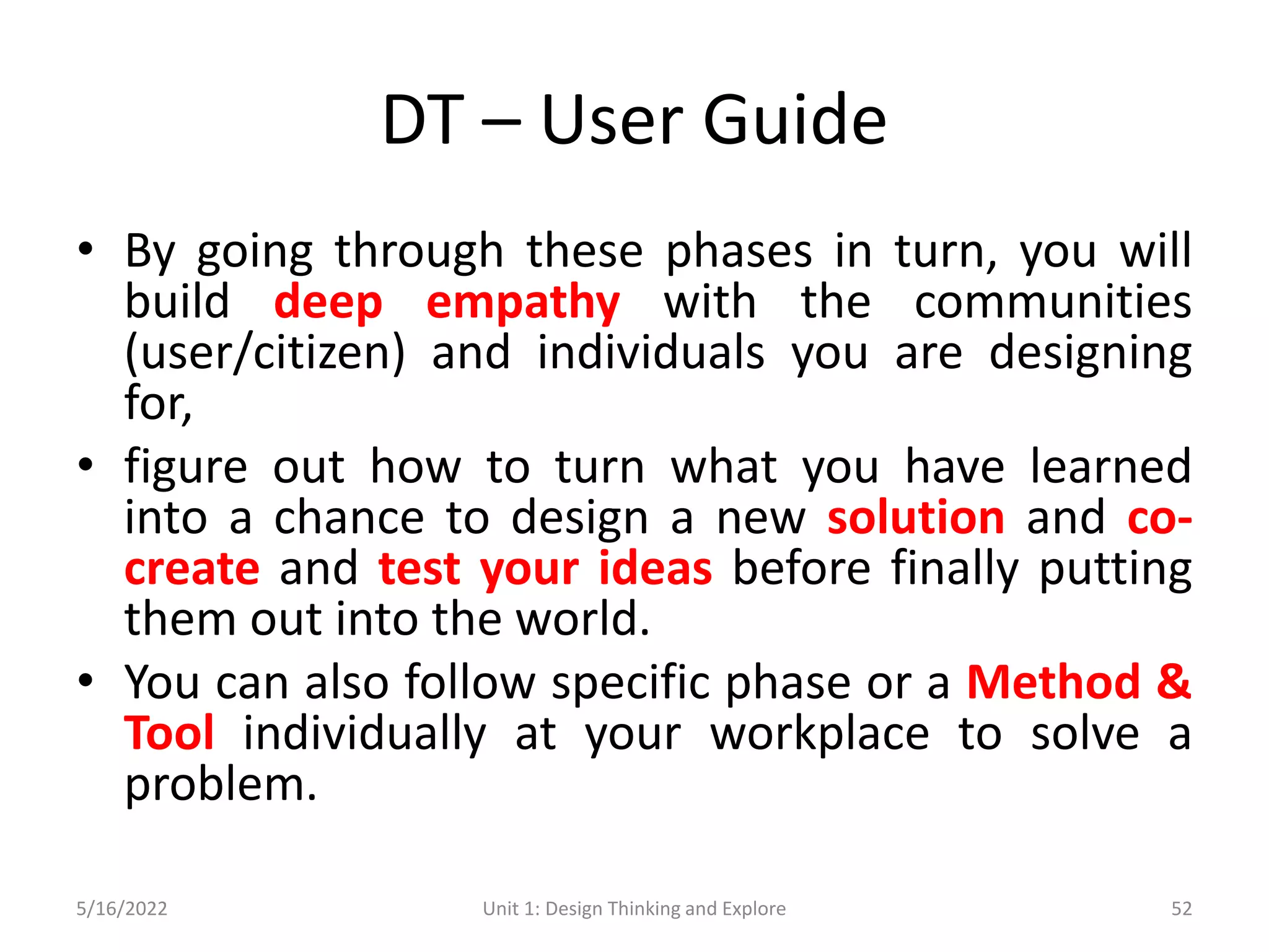 DT – User Guide
• By going through these phases in turn, you will
build deep empathy with the communities
(user/citizen) and individuals you are designing
for,
• figure out how to turn what you have learned
into a chance to design a new solution and co-
create and test your ideas before finally putting
them out into the world.
• You can also follow specific phase or a Method &
Tool individually at your workplace to solve a
problem.
5/16/2022 Unit 1: Design Thinking and Explore 52
 