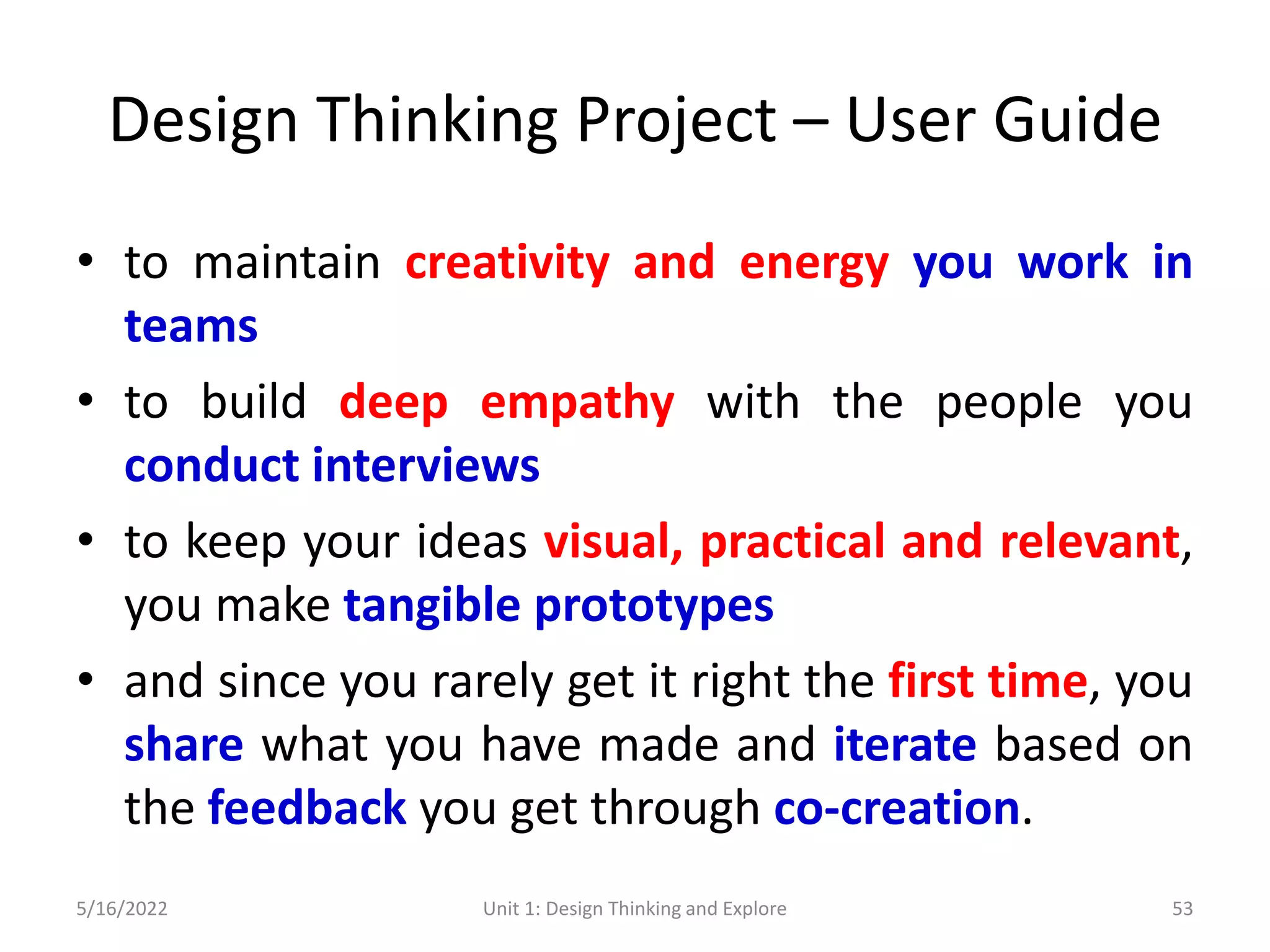 Design Thinking Project – User Guide
• to maintain creativity and energy you work in
teams
• to build deep empathy with the people you
conduct interviews
• to keep your ideas visual, practical and relevant,
you make tangible prototypes
• and since you rarely get it right the first time, you
share what you have made and iterate based on
the feedback you get through co-creation.
5/16/2022 Unit 1: Design Thinking and Explore 53
 