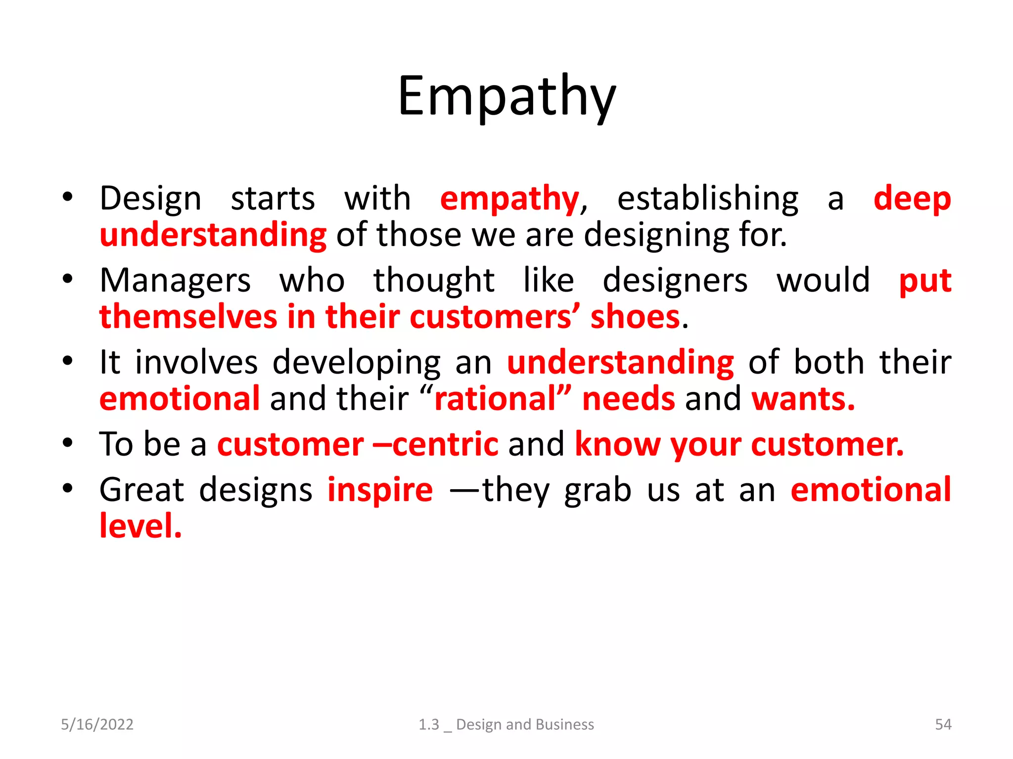Empathy
• Design starts with empathy, establishing a deep
understanding of those we are designing for.
• Managers who thought like designers would put
themselves in their customers’ shoes.
• It involves developing an understanding of both their
emotional and their “rational” needs and wants.
• To be a customer –centric and know your customer.
• Great designs inspire —they grab us at an emotional
level.
5/16/2022 1.3 _ Design and Business 54
 