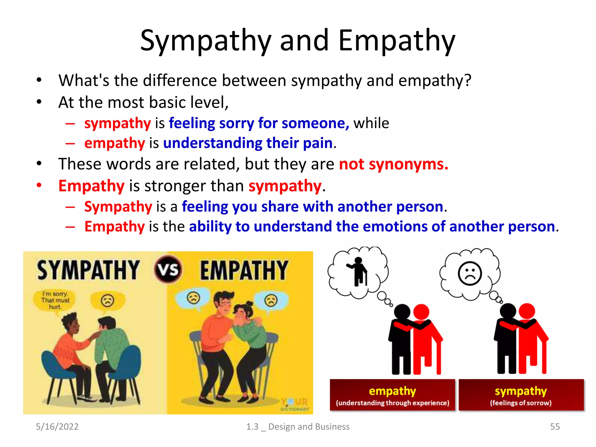 Sympathy and Empathy
• What's the difference between sympathy and empathy?
• At the most basic level,
– sympathy is feeling sorry for someone, while
– empathy is understanding their pain.
• These words are related, but they are not synonyms.
• Empathy is stronger than sympathy.
– Sympathy is a feeling you share with another person.
– Empathy is the ability to understand the emotions of another person.
5/16/2022 1.3 _ Design and Business 55
 