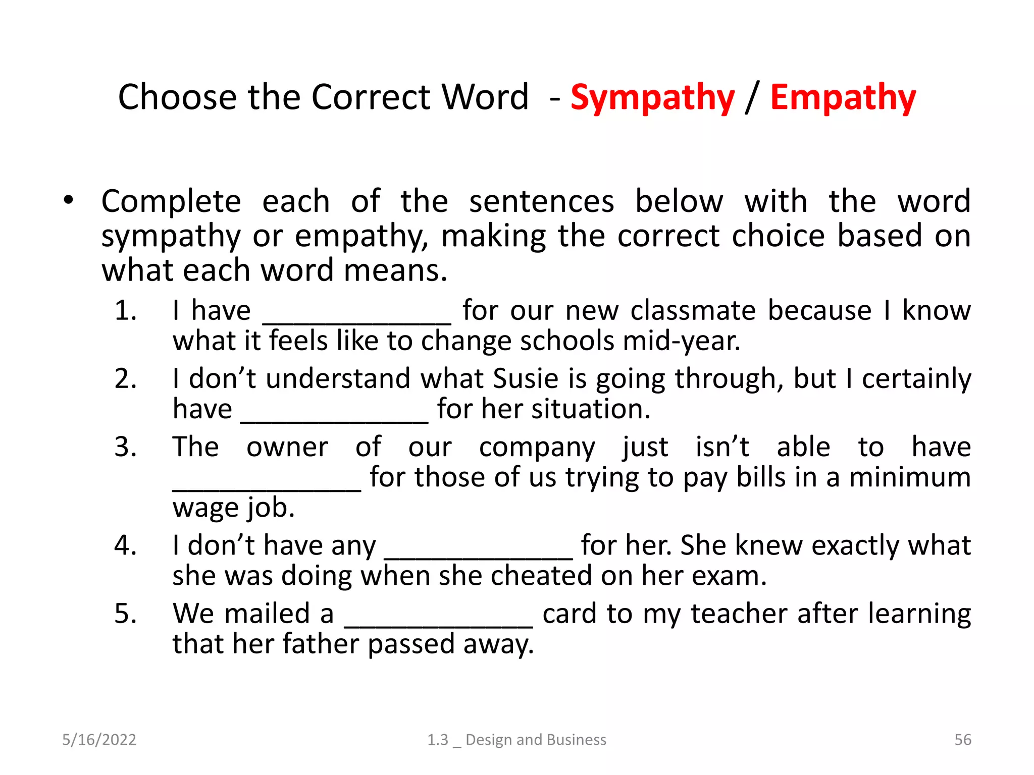 Choose the Correct Word - Sympathy / Empathy
• Complete each of the sentences below with the word
sympathy or empathy, making the correct choice based on
what each word means.
1. I have ____________ for our new classmate because I know
what it feels like to change schools mid-year.
2. I don’t understand what Susie is going through, but I certainly
have ____________ for her situation.
3. The owner of our company just isn’t able to have
____________ for those of us trying to pay bills in a minimum
wage job.
4. I don’t have any ____________ for her. She knew exactly what
she was doing when she cheated on her exam.
5. We mailed a ____________ card to my teacher after learning
that her father passed away.
5/16/2022 1.3 _ Design and Business 56
 