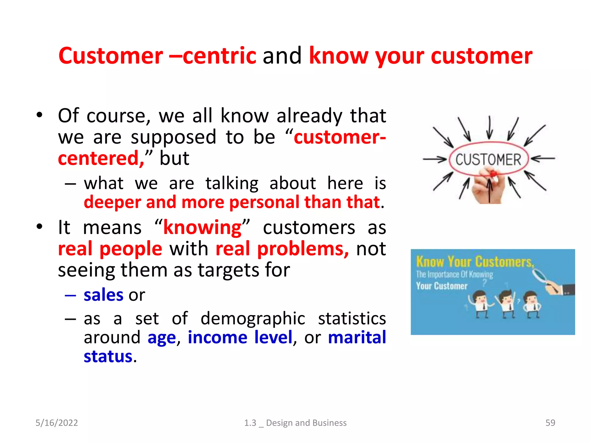 Customer –centric and know your customer
• Of course, we all know already that
we are supposed to be “customer-
centered,” but
– what we are talking about here is
deeper and more personal than that.
• It means “knowing” customers as
real people with real problems, not
seeing them as targets for
– sales or
– as a set of demographic statistics
around age, income level, or marital
status.
5/16/2022 1.3 _ Design and Business 59
 