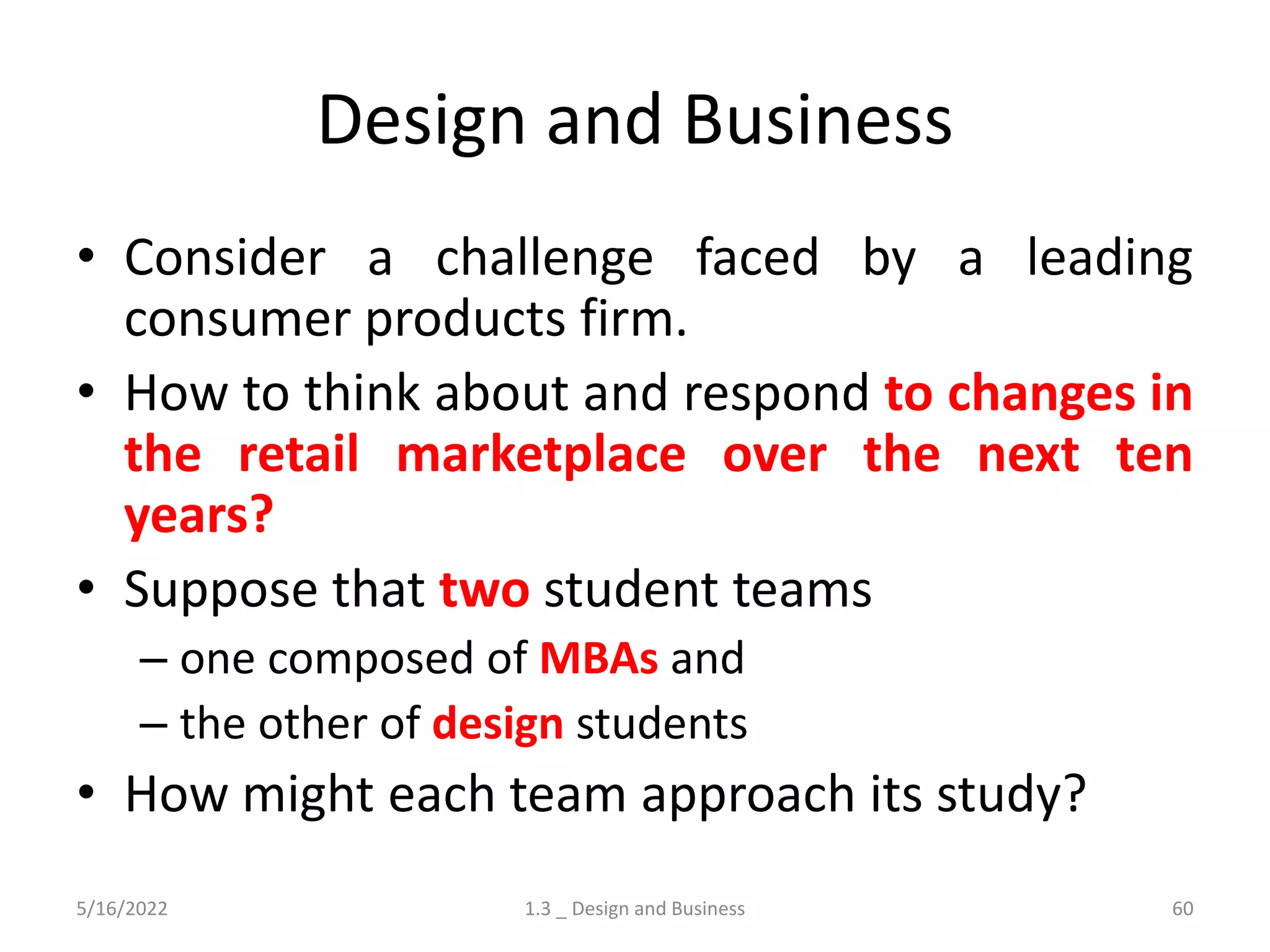 Design and Business
• Consider a challenge faced by a leading
consumer products firm.
• How to think about and respond to changes in
the retail marketplace over the next ten
years?
• Suppose that two student teams
– one composed of MBAs and
– the other of design students
• How might each team approach its study?
5/16/2022 1.3 _ Design and Business 60
 
