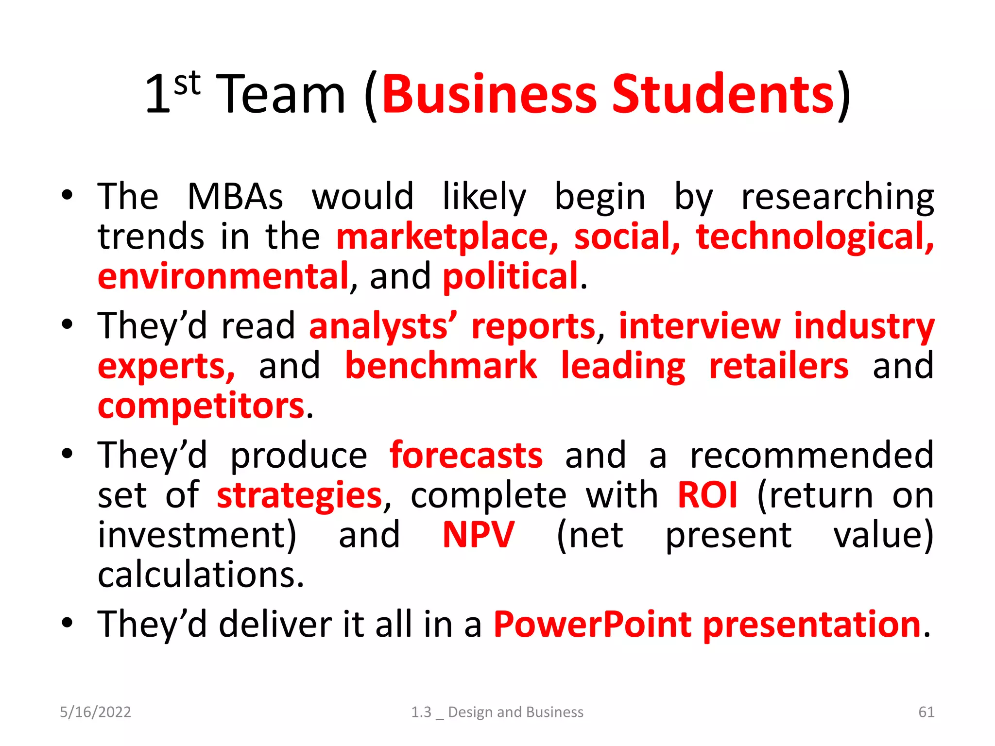1st Team (Business Students)
• The MBAs would likely begin by researching
trends in the marketplace, social, technological,
environmental, and political.
• They’d read analysts’ reports, interview industry
experts, and benchmark leading retailers and
competitors.
• They’d produce forecasts and a recommended
set of strategies, complete with ROI (return on
investment) and NPV (net present value)
calculations.
• They’d deliver it all in a PowerPoint presentation.
5/16/2022 1.3 _ Design and Business 61
 