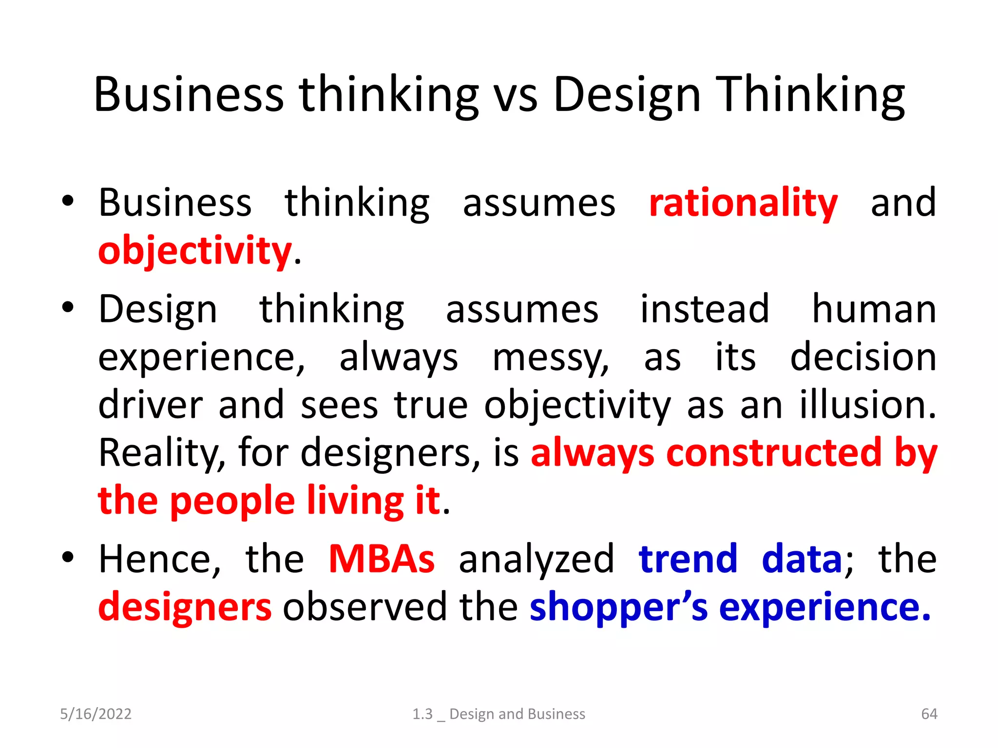 Business thinking vs Design Thinking
• Business thinking assumes rationality and
objectivity.
• Design thinking assumes instead human
experience, always messy, as its decision
driver and sees true objectivity as an illusion.
Reality, for designers, is always constructed by
the people living it.
• Hence, the MBAs analyzed trend data; the
designers observed the shopper’s experience.
5/16/2022 1.3 _ Design and Business 64
 