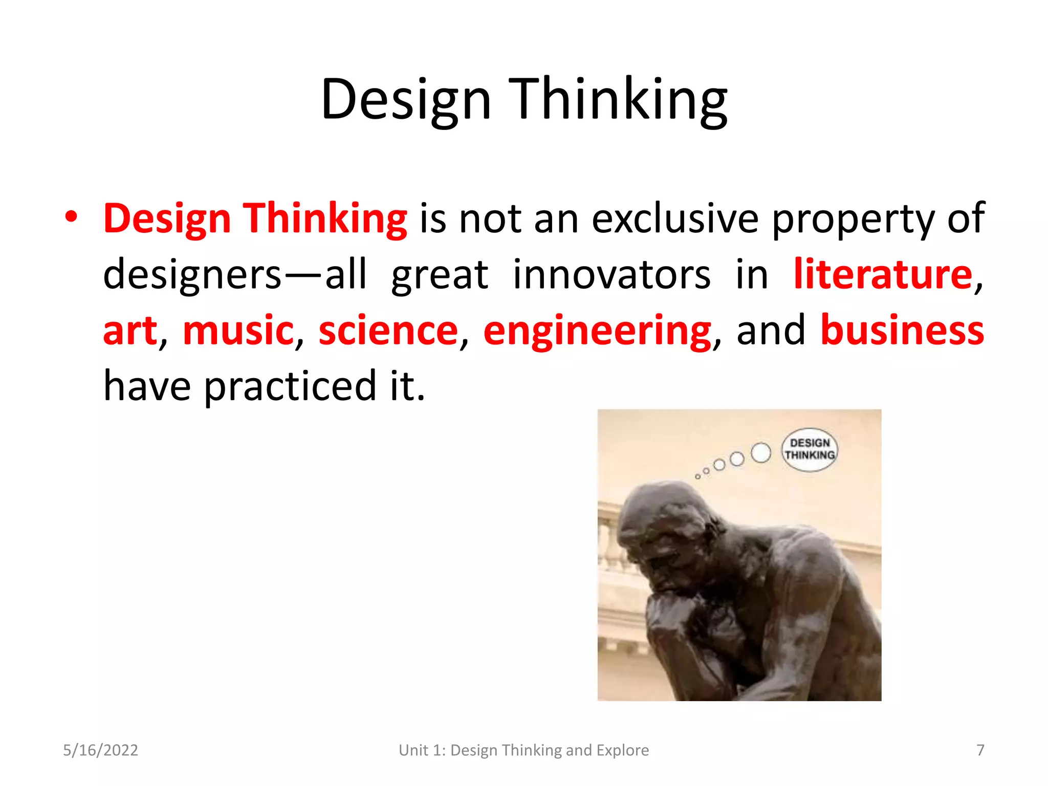 Design Thinking
• Design Thinking is not an exclusive property of
designers—all great innovators in literature,
art, music, science, engineering, and business
have practiced it.
5/16/2022 Unit 1: Design Thinking and Explore 7
 