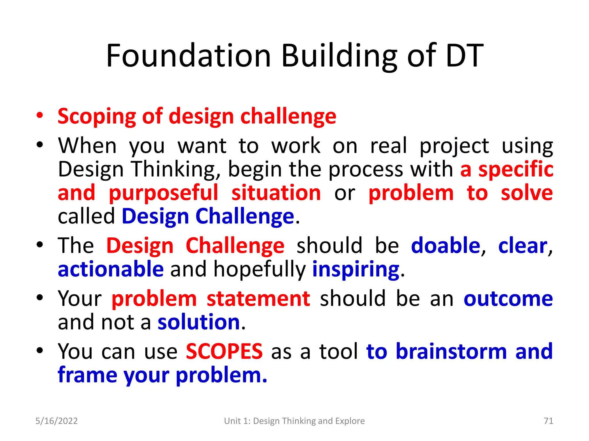 Foundation Building of DT
• Scoping of design challenge
• When you want to work on real project using
Design Thinking, begin the process with a specific
and purposeful situation or problem to solve
called Design Challenge.
• The Design Challenge should be doable, clear,
actionable and hopefully inspiring.
• Your problem statement should be an outcome
and not a solution.
• You can use SCOPES as a tool to brainstorm and
frame your problem.
5/16/2022 Unit 1: Design Thinking and Explore 71
 
