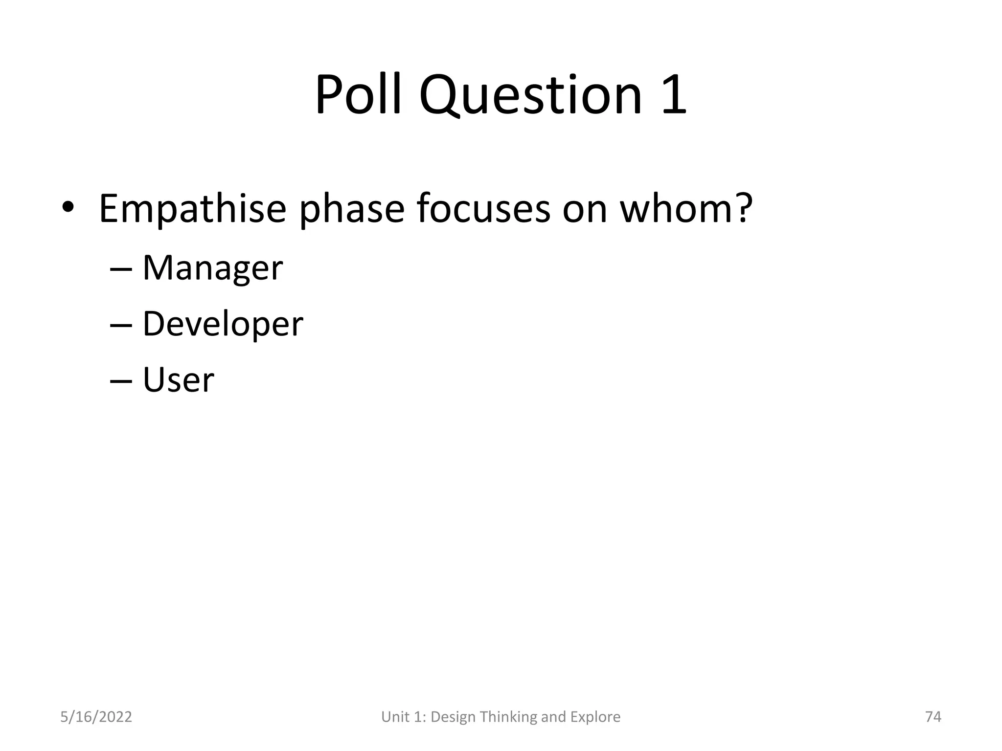 Poll Question 1
• Empathise phase focuses on whom?
– Manager
– Developer
– User
5/16/2022 Unit 1: Design Thinking and Explore 74
 