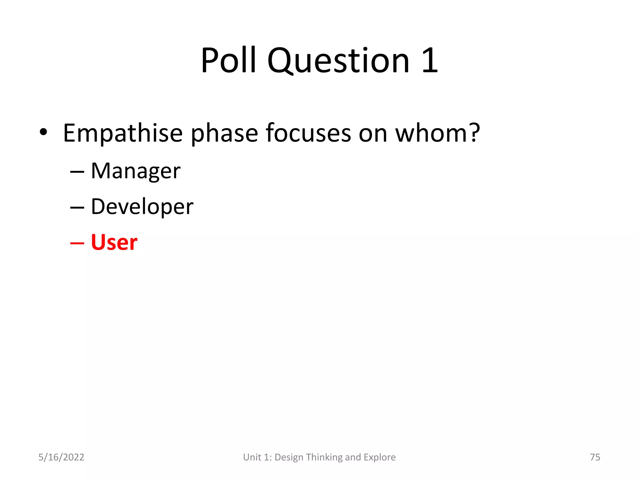 Poll Question 1
• Empathise phase focuses on whom?
– Manager
– Developer
– User
5/16/2022 Unit 1: Design Thinking and Explore 75
 