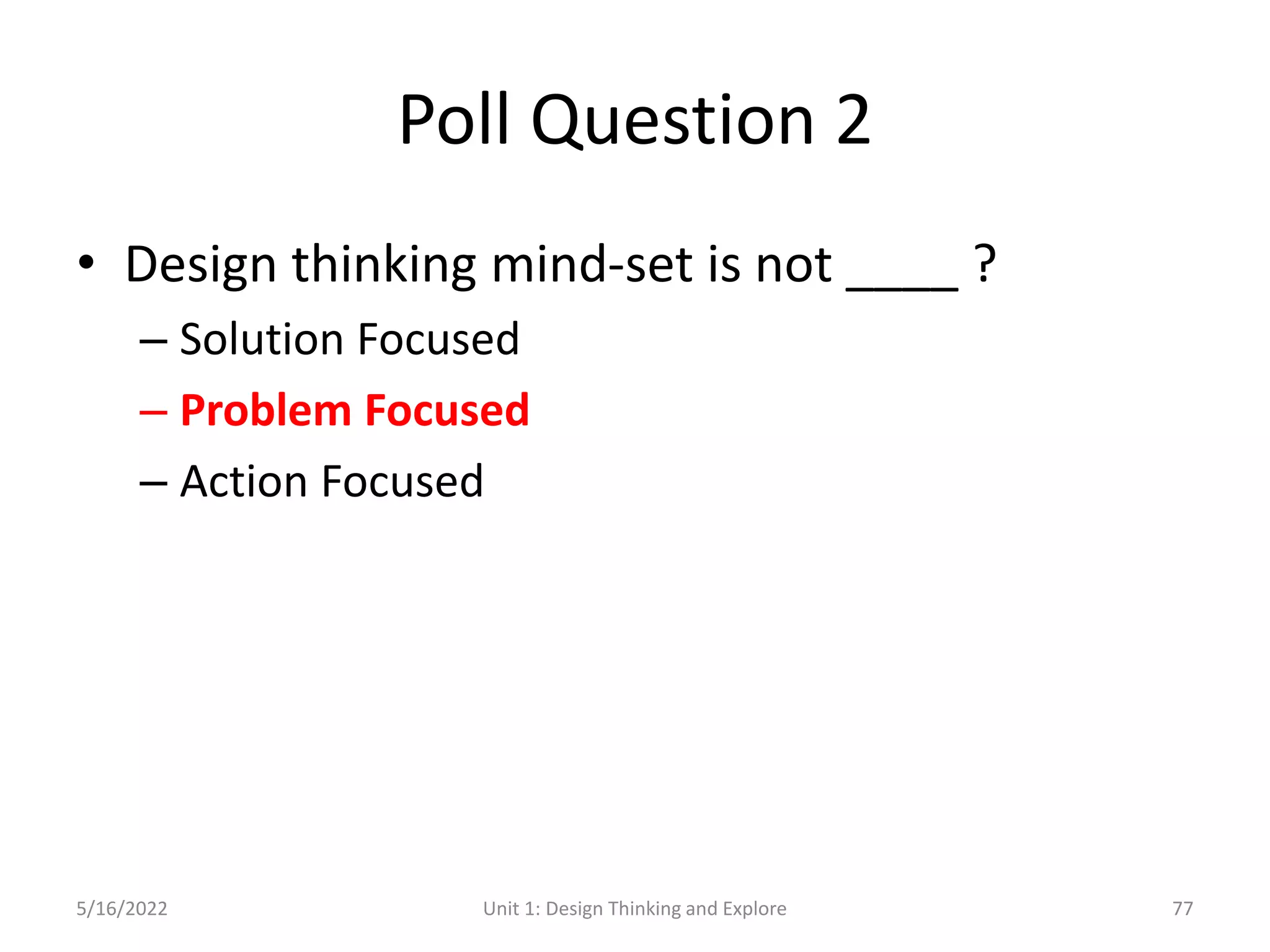 Poll Question 2
• Design thinking mind-set is not ____ ?
– Solution Focused
– Problem Focused
– Action Focused
5/16/2022 Unit 1: Design Thinking and Explore 77
 