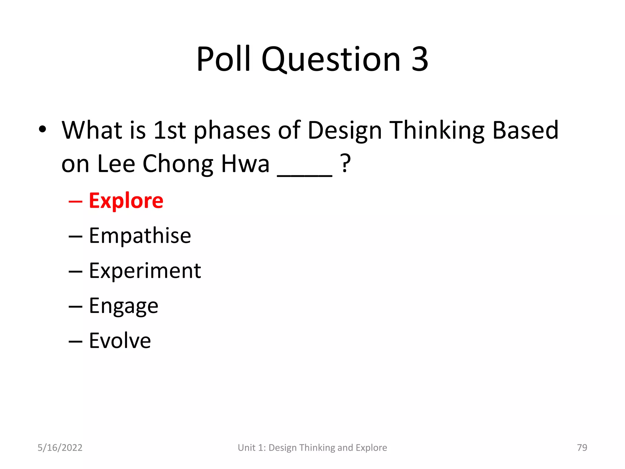 Poll Question 3
• What is 1st phases of Design Thinking Based
on Lee Chong Hwa ____ ?
– Explore
– Empathise
– Experiment
– Engage
– Evolve
5/16/2022 Unit 1: Design Thinking and Explore 79
 