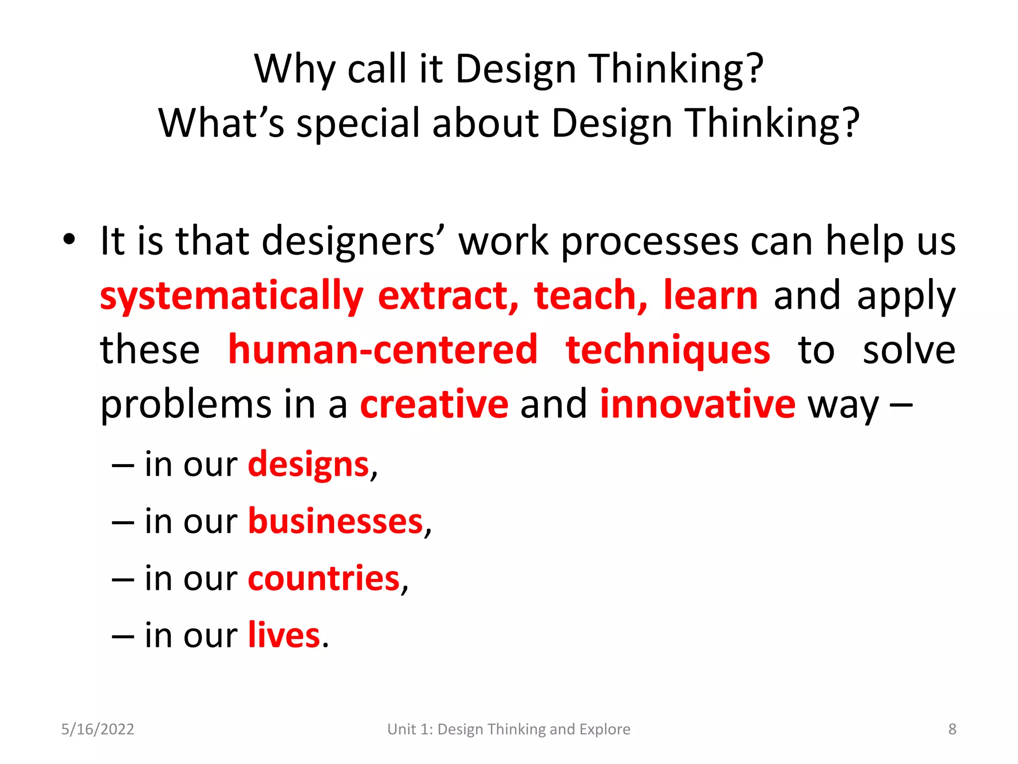 Why call it Design Thinking?
What’s special about Design Thinking?
• It is that designers’ work processes can help us
systematically extract, teach, learn and apply
these human-centered techniques to solve
problems in a creative and innovative way –
– in our designs,
– in our businesses,
– in our countries,
– in our lives.
5/16/2022 Unit 1: Design Thinking and Explore 8
 