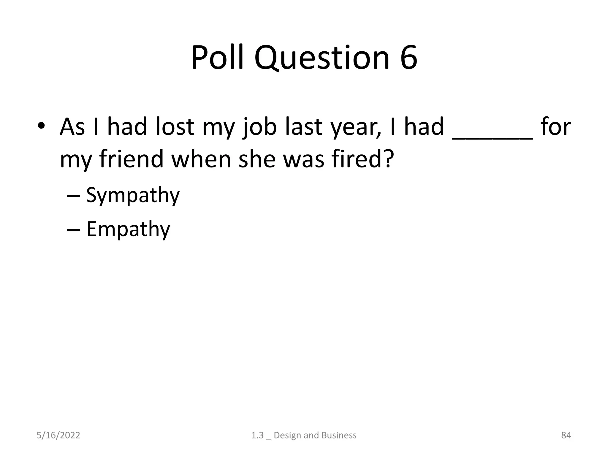Poll Question 6
• As I had lost my job last year, I had ______ for
my friend when she was fired?
– Sympathy
– Empathy
5/16/2022 1.3 _ Design and Business 84
 