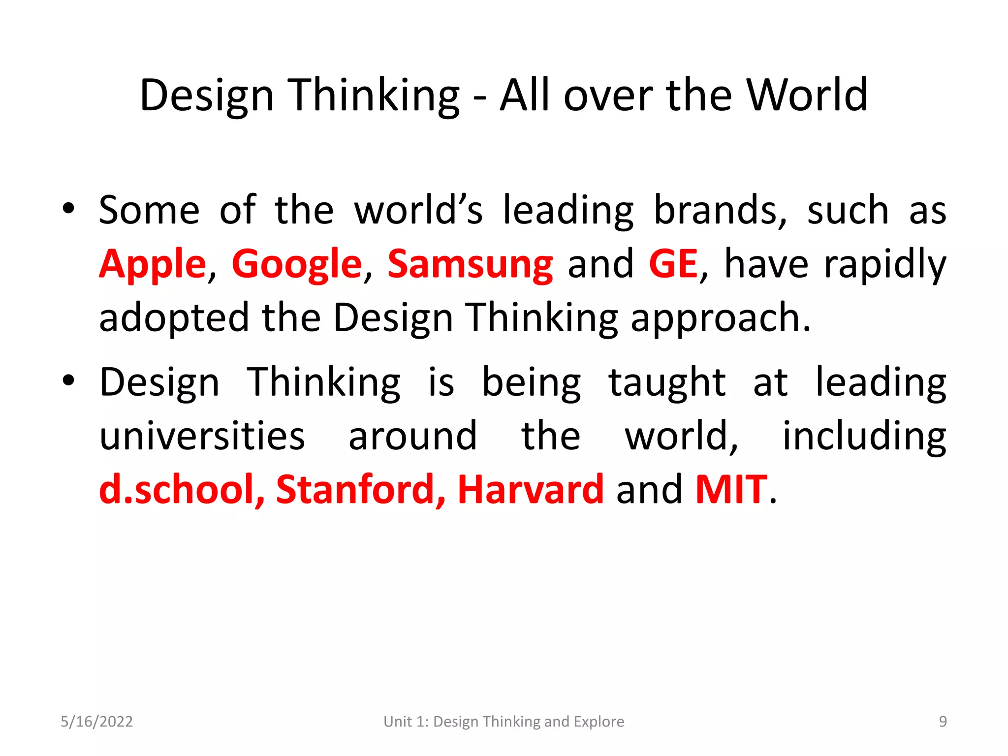 Design Thinking - All over the World
• Some of the world’s leading brands, such as
Apple, Google, Samsung and GE, have rapidly
adopted the Design Thinking approach.
• Design Thinking is being taught at leading
universities around the world, including
d.school, Stanford, Harvard and MIT.
5/16/2022 Unit 1: Design Thinking and Explore 9
 