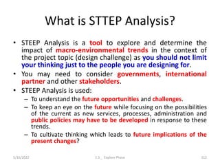 What is STTEP Analysis?
• STEEP Analysis is a tool to explore and determine the
impact of macro-environmental trends in the context of
the project topic (design challenge) as you should not limit
your thinking just to the people you are designing for.
• You may need to consider governments, international
partner and other stakeholders.
• STEEP Analysis is used:
– To understand the future opportunities and challenges.
– To keep an eye on the future while focusing on the possibilities
of the current as new services, processes, administration and
public policies may have to be developed in response to these
trends.
– To cultivate thinking which leads to future implications of the
present changes?
5/16/2022 1.3 _ Explore Phase 112
 