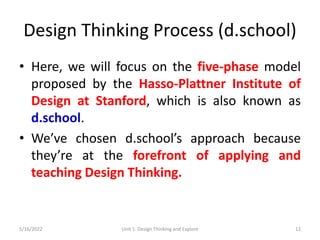 Design Thinking Process (d.school)
• Here, we will focus on the five-phase model
proposed by the Hasso-Plattner Institute of
Design at Stanford, which is also known as
d.school.
• We’ve chosen d.school’s approach because
they’re at the forefront of applying and
teaching Design Thinking.
5/16/2022 Unit 1: Design Thinking and Explore 12
 