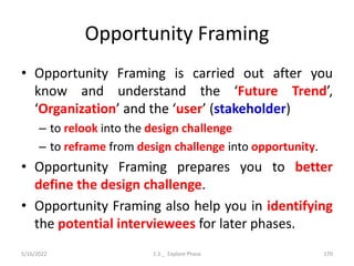 Opportunity Framing
• Opportunity Framing is carried out after you
know and understand the ‘Future Trend’,
‘Organization’ and the ‘user’ (stakeholder)
– to relook into the design challenge
– to reframe from design challenge into opportunity.
• Opportunity Framing prepares you to better
define the design challenge.
• Opportunity Framing also help you in identifying
the potential interviewees for later phases.
5/16/2022 1.3 _ Explore Phase 170
 