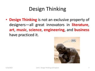 Design Thinking
• Design Thinking is not an exclusive property of
designers—all great innovators in literature,
art, music, science, engineering, and business
have practiced it.
5/16/2022 Unit 1: Design Thinking and Explore 7
 