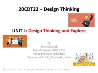 UNIT I : Design Thinking and Explore
By
Mr.S.Selvaraj
Asst. Professor (SRG) / CSE
Kongu Engineering College
Perundurai, Erode, Tamilnadu, India
20CDT23 – Design Thinking
Thanks to and Resource from : Lee Chong Hwa, "Design Thinking The Guidebook", NA Edition, Design Thinking Master Trainers of Bhutan, NA, 2017.
 