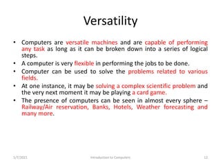 Versatility
• Computers are versatile machines and are capable of performing
any task as long as it can be broken down int...