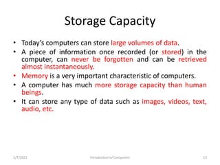 Storage Capacity
• Today’s computers can store large volumes of data.
• A piece of information once recorded (or stored) i...