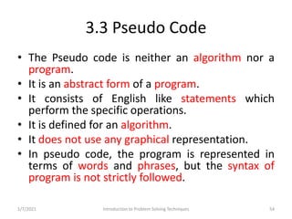 3.3 Pseudo Code
• The Pseudo code is neither an algorithm nor a
program.
• It is an abstract form of a program.
• It consi...