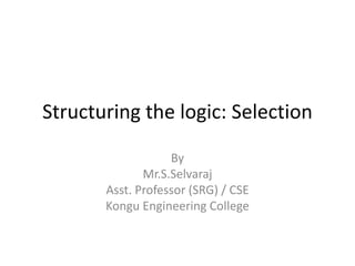 Structuring the logic: Selection
By
Mr.S.Selvaraj
Asst. Professor (SRG) / CSE
Kongu Engineering College
 