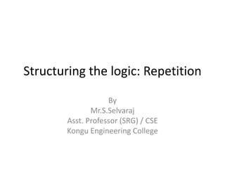 Structuring the logic: Repetition
By
Mr.S.Selvaraj
Asst. Professor (SRG) / CSE
Kongu Engineering College
 