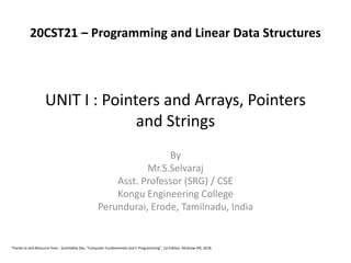 UNIT I : Pointers and Arrays, Pointers
and Strings
By
Mr.S.Selvaraj
Asst. Professor (SRG) / CSE
Kongu Engineering College
Perundurai, Erode, Tamilnadu, India
Thanks to and Resource from : Sumitabha Das, “Computer Fundamentals and C Programming”, 1st Edition, McGraw Hill, 2018.
20CST21 – Programming and Linear Data Structures
 