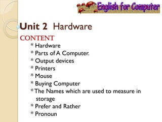 Unit 2 Hardware
Content
* Hardware
* Parts of A Computer.
* Output devices
* Printers
* Mouse
* Buying Computer
*The Names which are used to measure in
storage
* Prefer and Rather
* Pronoun
 