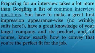 Preparing for an interview takes a lot more
than Googling a list of common interview
questions. You have to make a great first
impression appearance-wise (no wrinkly
suits here!), have a great knowledge of your
target company and its product, and, of
course, know exactly how to convey that
you're the perfect fit for the job.
 