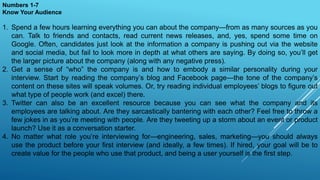 Numbers 1-7
Know Your Audience
1. Spend a few hours learning everything you can about the company—from as many sources as you
can. Talk to friends and contacts, read current news releases, and, yes, spend some time on
Google. Often, candidates just look at the information a company is pushing out via the website
and social media, but fail to look more in depth at what others are saying. By doing so, you’ll get
the larger picture about the company (along with any negative press).
2. Get a sense of “who” the company is and how to embody a similar personality during your
interview. Start by reading the company’s blog and Facebook page—the tone of the company’s
content on these sites will speak volumes. Or, try reading individual employees’ blogs to figure out
what type of people work (and excel) there.
3. Twitter can also be an excellent resource because you can see what the company and its
employees are talking about. Are they sarcastically bantering with each other? Feel free to throw a
few jokes in as you’re meeting with people. Are they tweeting up a storm about an event or product
launch? Use it as a conversation starter.
4. No matter what role you’re interviewing for—engineering, sales, marketing—you should always
use the product before your first interview (and ideally, a few times). If hired, your goal will be to
create value for the people who use that product, and being a user yourself is the first step.
 