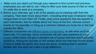 5. Make sure you reach out through your network to find current and previous
employees you can talk to, too—they’re often your best source of intel on what
it’s really like to work at a company.
6. Before your interview, get a list of the people you’re meeting with from the
company. Then learn more about them—including what type of behavior might
intrigue them or turn them off. Finally, prep some questions that are specific to
each interviewer: Ask for details about her focus at the firm, discuss current
events on his specialty, or bring up a common interest you know he or she has
outside the office.
7. Different companies use different types of interviews, so ask what you'll be
faced with. For example, some companies will ask case questions or brain
teasers while others will give a standard set of typical interview and leadership
questions. Asking the recruiter or HR contact about the interview format ahead
of time is totally fair game. And once you know, investing time to become
familiar with this style can make a huge difference.
 