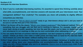 Numbers 8-16
Anticipate the Interview Questions
8. Even if you’re a well-oiled interviewing machine, it’s essential to spend time thinking carefully about
what skills, accomplishments, and interview answers will resonate with your interviewers most. Your
management abilities? Your creativity? The examples you share will probably be slightly different
everywhere you interview.
9. Have an answer to “Tell me about yourself” ready to go. Interviewers always ask it, and you want to
be sure to nail this first part of the interview.
10.Don’t be thrown off by the classic “What’s your biggest weakness?” One foolproof method: Think of
something that you struggle with but that you’re working to improve. For example, maybe you’ve
never been strong at public speaking, but over the past few years, you’ve taken on leadership roles
and volunteered to run meetings to help you be more comfortable when addressing a crowd.
11.You can easily find lists of common interview questions—but don’t prepare by writing out your entire
answer; instead, jot down a few notes or bullet points and keep them on hand for the interview itself.
You’ll ensure you cover the bases—without reading from a script.
12.Don’t forget about the numbers! Finding some numbers, percentages, increases, or quotas you can
use when talking about your responsibilities and accomplishments really sweetens the deal and
helps you tell a hiring manager why you’re so awesome. (Here's how to include them, even if you
don't work with numbers.)
 