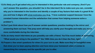 13.It’s likely you’ll get asked why you’re interested in this particular role and company. (And if you
can’t answer this question, you shouldn’t be in the interview!) So to make sure you can, consider
why you’re interested in the function and identify a couple of key factors that make it a great fit for
you and how it aligns with what motivates you (e.g., “I love customer support because I love the
constant human interaction and the satisfaction that comes from helping someone solve a
problem”).
14.Don’t just think about how you’ll answer certain questions; practice looking in the mirror and
answering them out loud. This prep work will help you clarify your thoughts and make you much
more comfortable during the interview.
15.Do as many mock interviews as you possibly can with a friend. You’ll be much better at answering,
“What would you bring to the position?” the 100th time you do it than the first, right?
16.Prepare a few smart questions for when it’s your turn to ask. Make sure they’re thoughtful ones
that show you’ve been paying attention and have done your homework when it comes to
researching the company and the specific job you’re after.
 